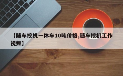 【随车挖机一体车10吨价格,随车挖机工作视频】