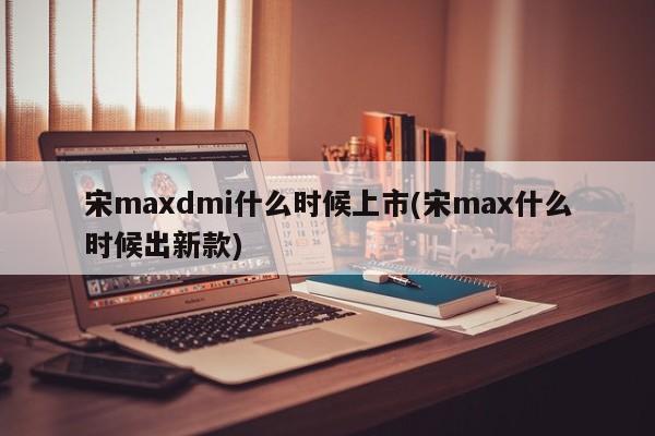 宋maxdmi什么时候上市(宋max什么时候出新款)