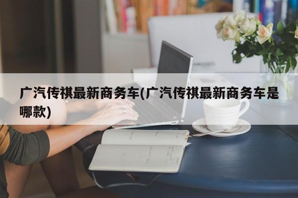 广汽传祺最新商务车(广汽传祺最新商务车是哪款)