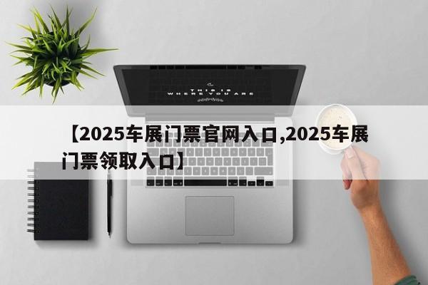 【2025车展门票官网入口,2025车展门票领取入口】