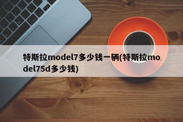 特斯拉model7多少钱一辆(特斯拉model75d多少钱)