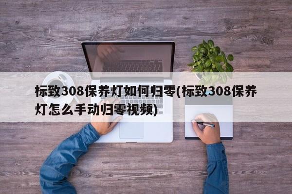 标致308保养灯如何归零(标致308保养灯怎么手动归零视频)