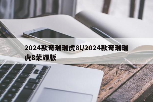 2024款奇瑞瑞虎8l/2024款奇瑞瑞虎8荣耀版