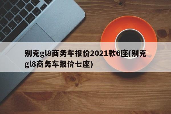 别克gl8商务车报价2021款6座(别克gl8商务车报价七座)