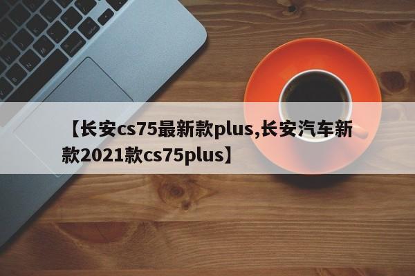 【长安cs75最新款plus,长安汽车新款2021款cs75plus】
