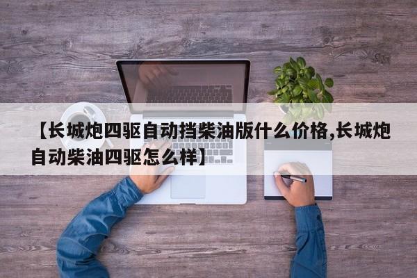 【长城炮四驱自动挡柴油版什么价格,长城炮自动柴油四驱怎么样】