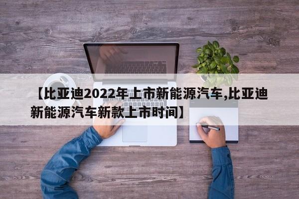 【比亚迪2022年上市新能源汽车,比亚迪新能源汽车新款上市时间】