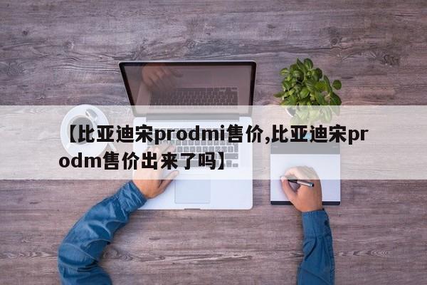 【比亚迪宋prodmi售价,比亚迪宋prodm售价出来了吗】