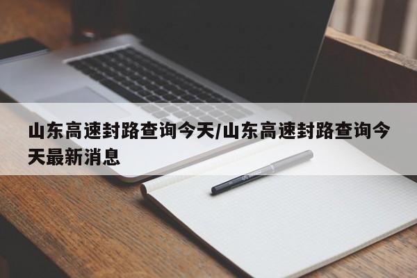 山东高速封路查询今天/山东高速封路查询今天最新消息
