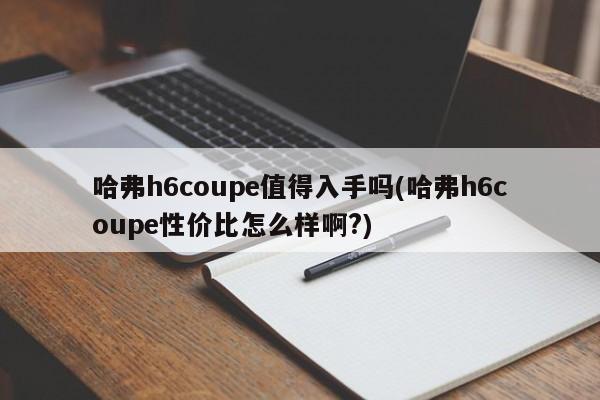 哈弗h6coupe值得入手吗(哈弗h6coupe性价比怎么样啊?)