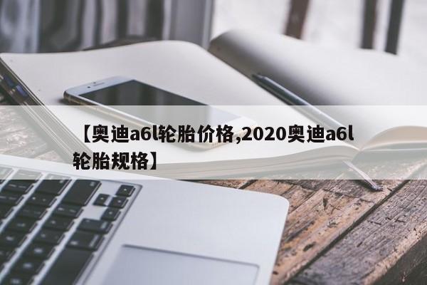 【奥迪a6l轮胎价格,2020奥迪a6l轮胎规格】