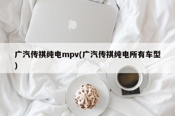 广汽传祺纯电mpv(广汽传祺纯电所有车型)