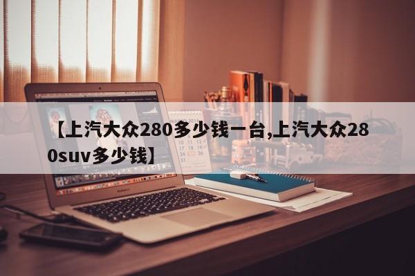 【上汽大众280多少钱一台,上汽大众280suv多少钱】