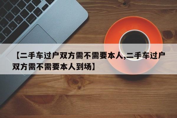 【二手车过户双方需不需要本人,二手车过户双方需不需要本人到场】