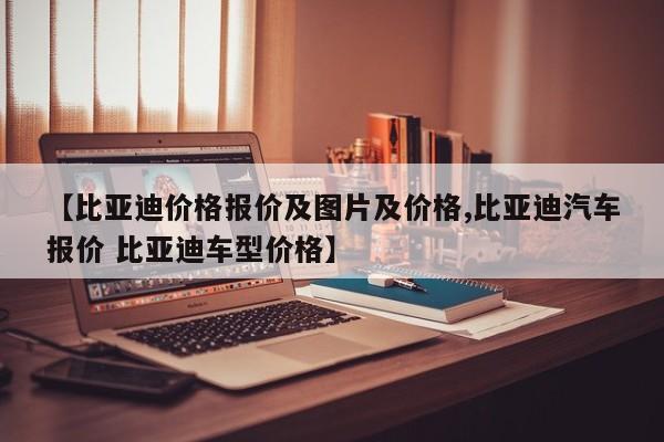 【比亚迪价格报价及图片及价格,比亚迪汽车报价 比亚迪车型价格】