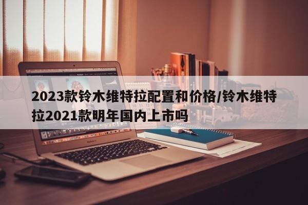 2023款铃木维特拉配置和价格/铃木维特拉2021款明年国内上市吗