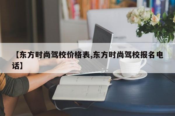【东方时尚驾校价格表,东方时尚驾校报名电话】