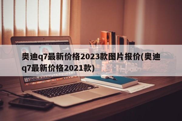 奥迪q7最新价格2023款图片报价(奥迪q7最新价格2021款)