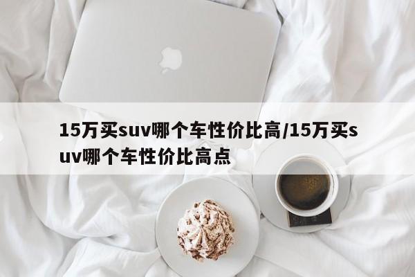 15万买suv哪个车性价比高/15万买suv哪个车性价比高点