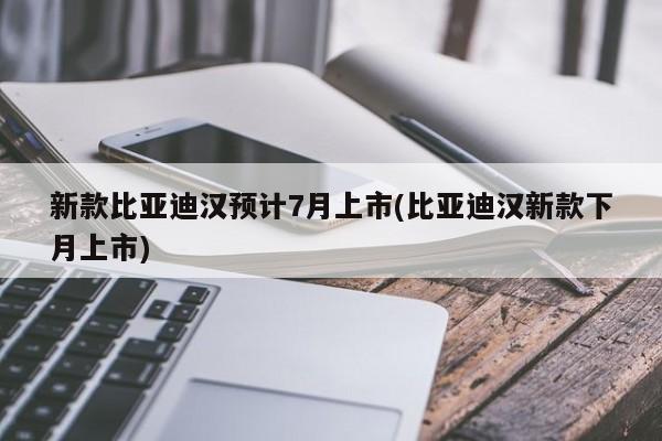 新款比亚迪汉预计7月上市(比亚迪汉新款下月上市)