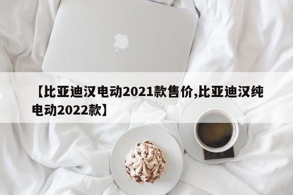 【比亚迪汉电动2021款售价,比亚迪汉纯电动2022款】