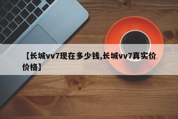 【长城vv7现在多少钱,长城vv7真实价价格】