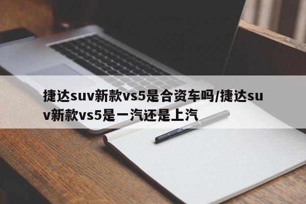 捷达suv新款vs5是合资车吗/捷达suv新款vs5是一汽还是上汽