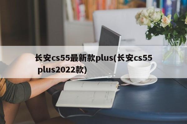 长安cs55最新款plus(长安cs55 plus2022款)