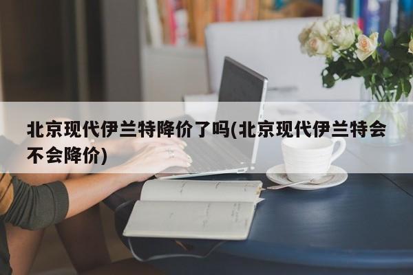 北京现代伊兰特降价了吗(北京现代伊兰特会不会降价)