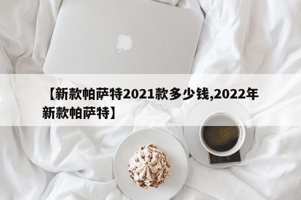 【新款帕萨特2021款多少钱,2022年新款帕萨特】