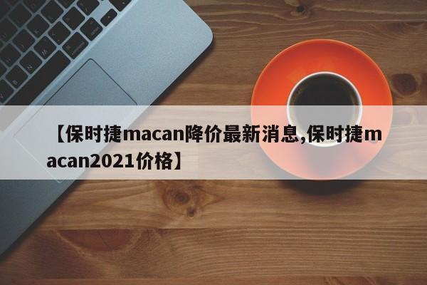 【保时捷macan降价最新消息,保时捷macan2021价格】