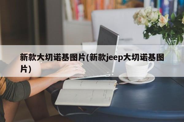 新款大切诺基图片(新款jeep大切诺基图片)
