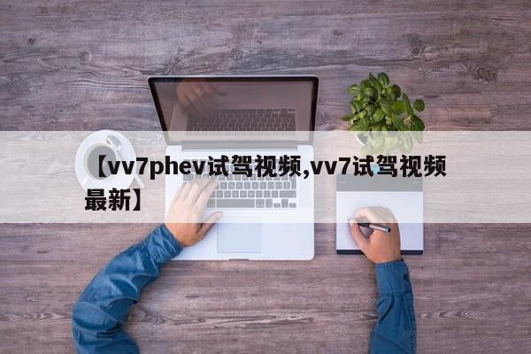 【vv7phev试驾视频,vv7试驾视频最新】