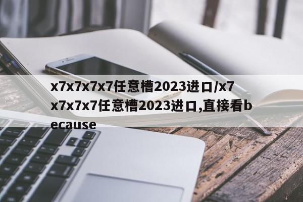 x7x7x7x7任意槽2023进口/x7x7x7x7任意槽2023进口,直接看because
