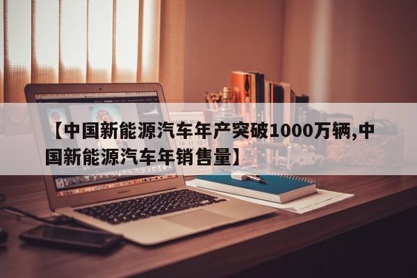 【中国新能源汽车年产突破1000万辆,中国新能源汽车年销售量】