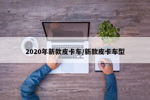 2020年新款皮卡车/新款皮卡车型