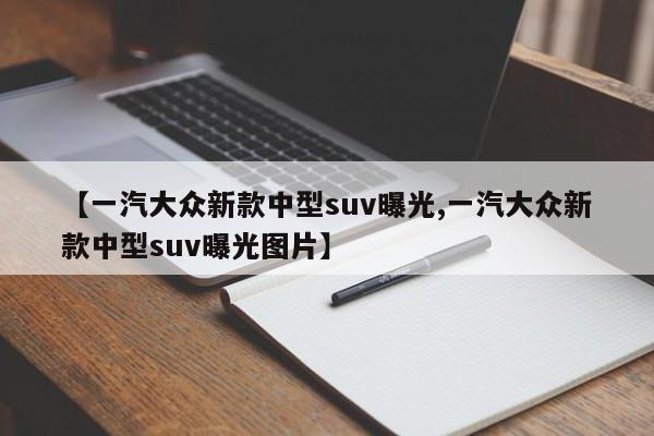 【一汽大众新款中型suv曝光,一汽大众新款中型suv曝光图片】