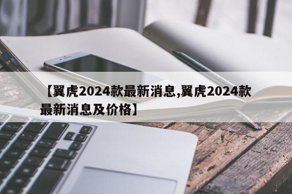 【翼虎2024款最新消息,翼虎2024款最新消息及价格】
